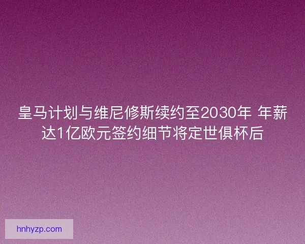 皇马计划与维尼修斯续约至2030年 年薪达1亿欧元签约细节将定世俱杯后