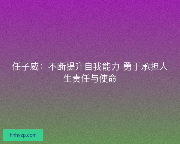 任子威：不断提升自我能力 勇于承担人生责任与使命