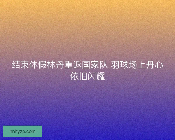 结束休假林丹重返国家队 羽球场上丹心依旧闪耀