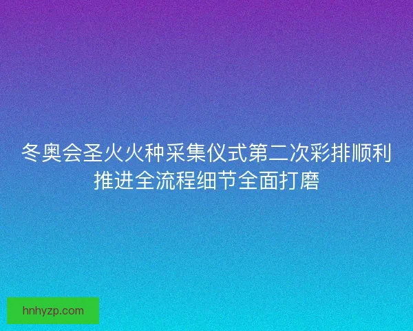 冬奥会圣火火种采集仪式第二次彩排顺利推进全流程细节全面打磨