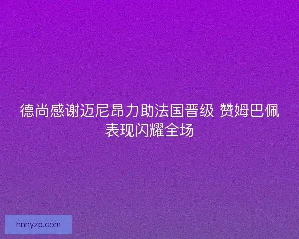 德尚感谢迈尼昂力助法国晋级 赞姆巴佩表现闪耀全场